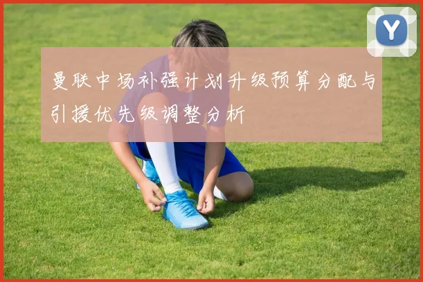 曼联中场补强计划升级预算分配与引援优先级调整分析