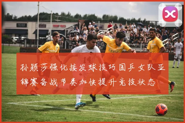 孙颖莎强化接发球技巧国乒女队亚锦赛备战节奏加快提升竞技状态