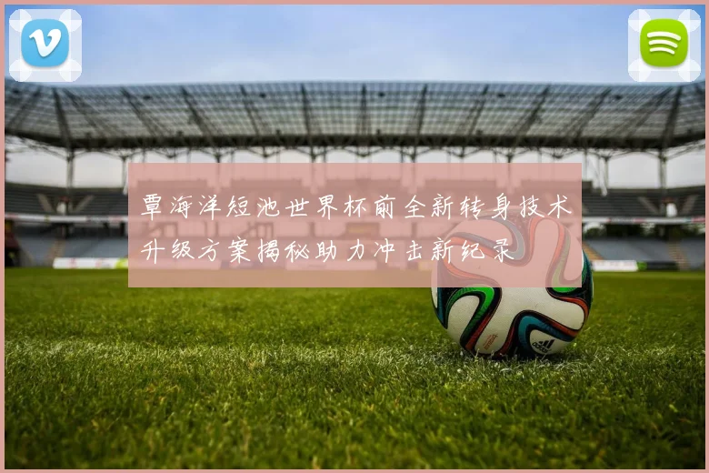 覃海洋短池世界杯前全新转身技术升级方案揭秘助力冲击新纪录