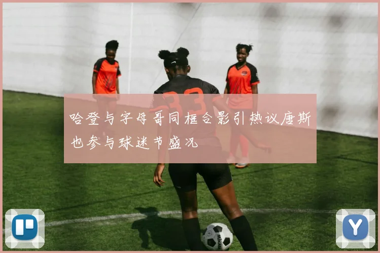 哈登与字母哥同框合影引热议唐斯也参与球迷节盛况