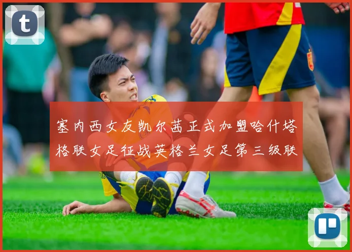 塞内西女友凯尔茜正式加盟哈什塔格联女足征战英格兰女足第三级联赛