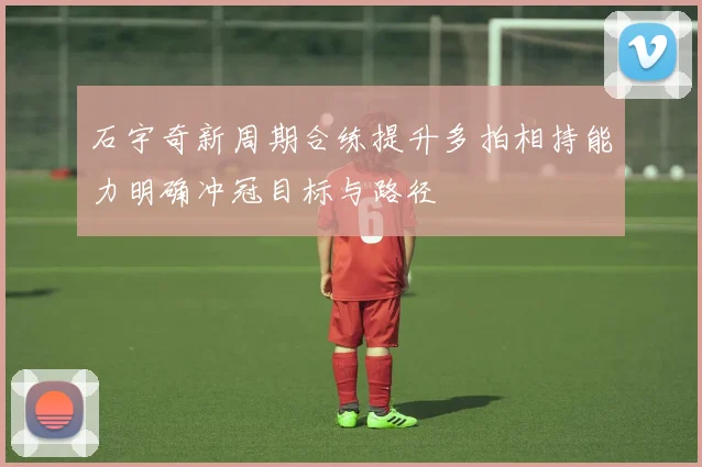 石宇奇新周期合练提升多拍相持能力明确冲冠目标与路径