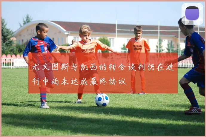 尤文图斯与凯西的转会谈判仍在进行中尚未达成最终协议