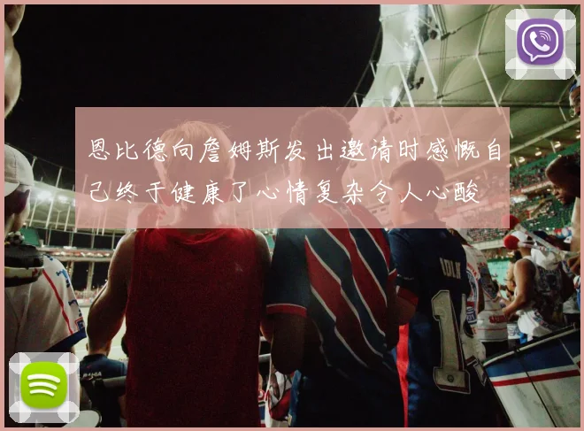 恩比德向詹姆斯发出邀请时感慨自己终于健康了心情复杂令人心酸