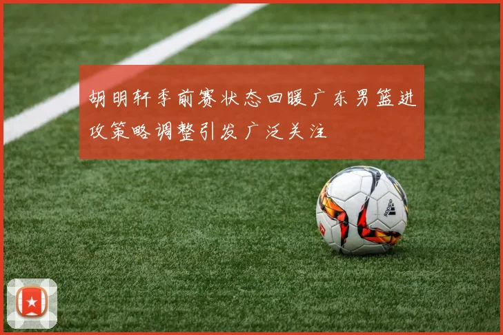 胡明轩季前赛状态回暖广东男篮进攻策略调整引发广泛关注